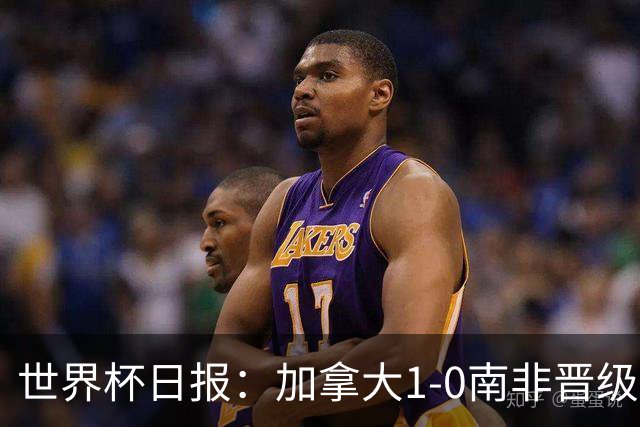 世界杯日报：加拿大1-0南非晋级创历史 韩国主帅洪明甫下课